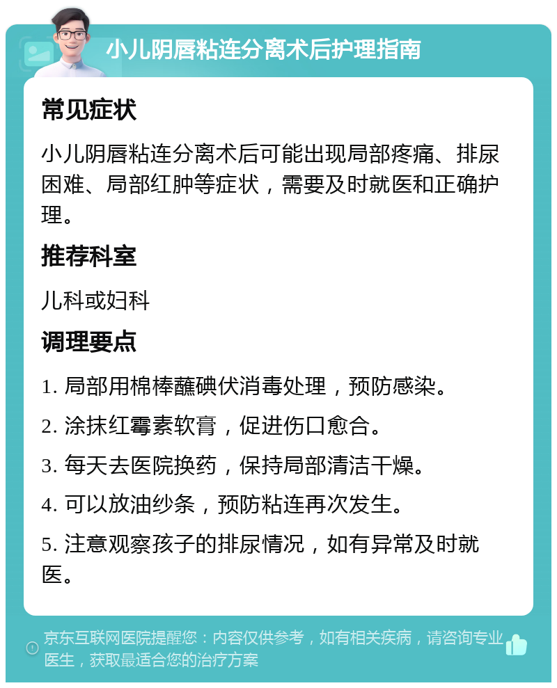 小儿阴唇粘连分离术后护理指南 常见症状 小儿阴唇粘连分离术后可能出现局部疼痛、排尿困难、局部红肿等症状，需要及时就医和正确护理。 推荐科室 儿科或妇科 调理要点 1. 局部用棉棒蘸碘伏消毒处理，预防感染。 2. 涂抹红霉素软膏，促进伤口愈合。 3. 每天去医院换药，保持局部清洁干燥。 4. 可以放油纱条，预防粘连再次发生。 5. 注意观察孩子的排尿情况，如有异常及时就医。