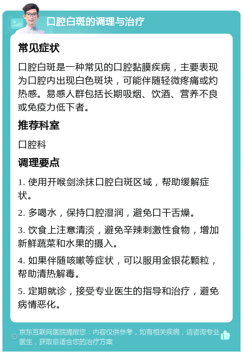 口腔白斑的调理与治疗 常见症状 口腔白斑是一种常见的口腔黏膜疾病，主要表现为口腔内出现白色斑块，可能伴随轻微疼痛或灼热感。易感人群包括长期吸烟、饮酒、营养不良或免疫力低下者。 推荐科室 口腔科 调理要点 1. 使用开喉剑涂抹口腔白斑区域，帮助缓解症状。 2. 多喝水，保持口腔湿润，避免口干舌燥。 3. 饮食上注意清淡，避免辛辣刺激性食物，增加新鲜蔬菜和水果的摄入。 4. 如果伴随咳嗽等症状，可以服用金银花颗粒，帮助清热解毒。 5. 定期就诊，接受专业医生的指导和治疗，避免病情恶化。