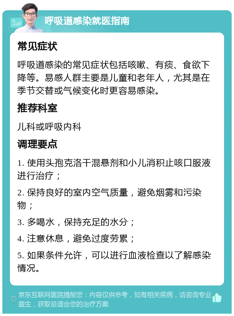 呼吸道感染就医指南 常见症状 呼吸道感染的常见症状包括咳嗽、有痰、食欲下降等。易感人群主要是儿童和老年人，尤其是在季节交替或气候变化时更容易感染。 推荐科室 儿科或呼吸内科 调理要点 1. 使用头孢克洛干混悬剂和小儿消积止咳口服液进行治疗； 2. 保持良好的室内空气质量，避免烟雾和污染物； 3. 多喝水，保持充足的水分； 4. 注意休息，避免过度劳累； 5. 如果条件允许，可以进行血液检查以了解感染情况。