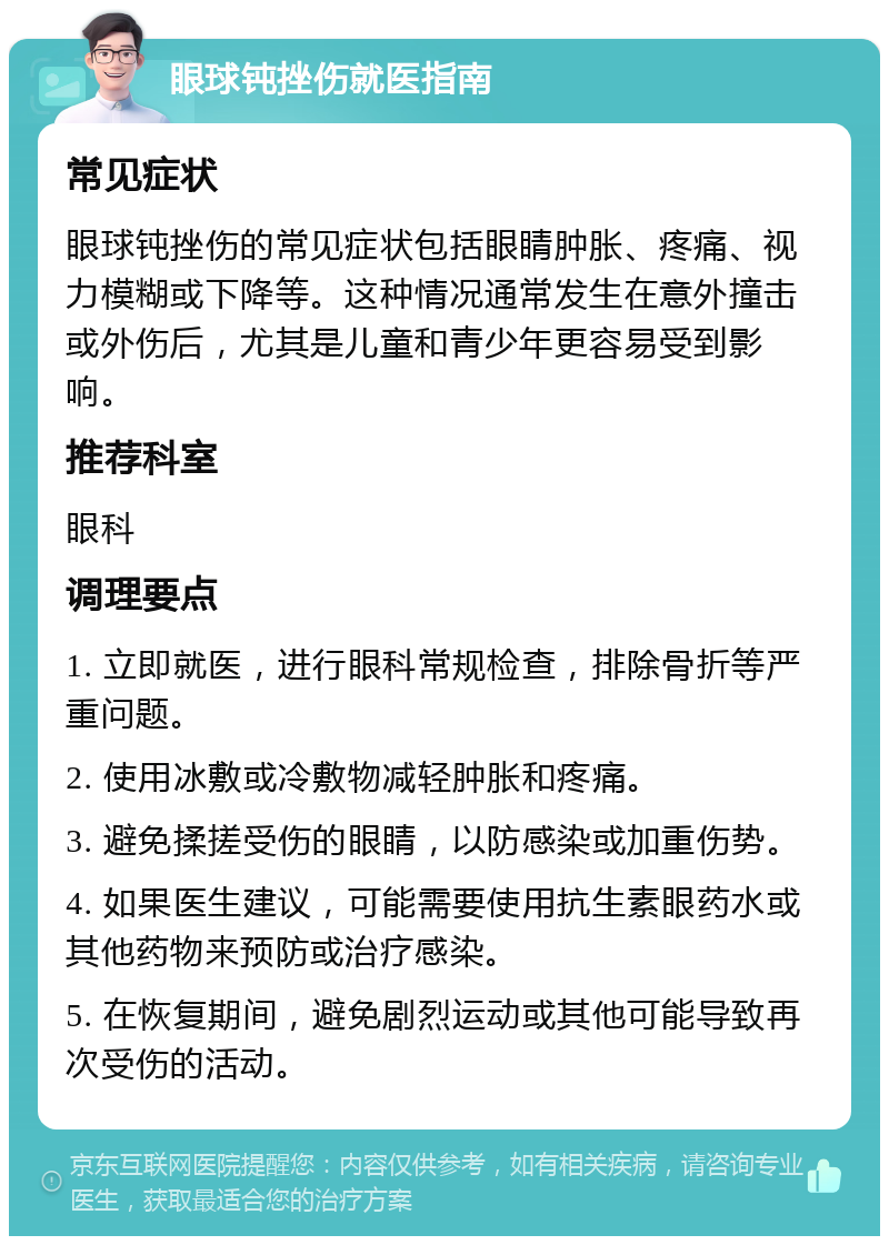 眼球钝挫伤就医指南 常见症状 眼球钝挫伤的常见症状包括眼睛肿胀、疼痛、视力模糊或下降等。这种情况通常发生在意外撞击或外伤后，尤其是儿童和青少年更容易受到影响。 推荐科室 眼科 调理要点 1. 立即就医，进行眼科常规检查，排除骨折等严重问题。 2. 使用冰敷或冷敷物减轻肿胀和疼痛。 3. 避免揉搓受伤的眼睛，以防感染或加重伤势。 4. 如果医生建议，可能需要使用抗生素眼药水或其他药物来预防或治疗感染。 5. 在恢复期间，避免剧烈运动或其他可能导致再次受伤的活动。