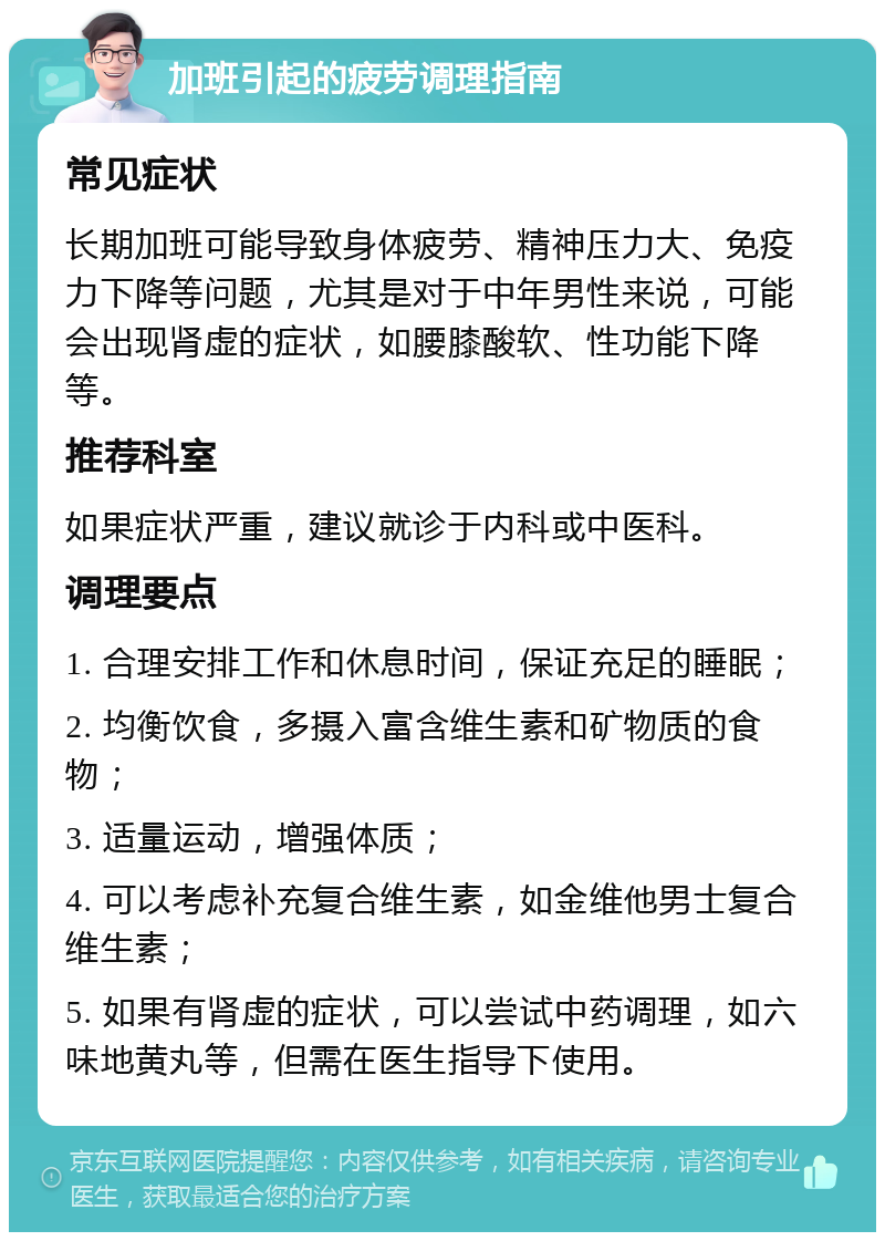 加班引起的疲劳调理指南 常见症状 长期加班可能导致身体疲劳、精神压力大、免疫力下降等问题，尤其是对于中年男性来说，可能会出现肾虚的症状，如腰膝酸软、性功能下降等。 推荐科室 如果症状严重，建议就诊于内科或中医科。 调理要点 1. 合理安排工作和休息时间，保证充足的睡眠； 2. 均衡饮食，多摄入富含维生素和矿物质的食物； 3. 适量运动，增强体质； 4. 可以考虑补充复合维生素，如金维他男士复合维生素； 5. 如果有肾虚的症状，可以尝试中药调理，如六味地黄丸等，但需在医生指导下使用。