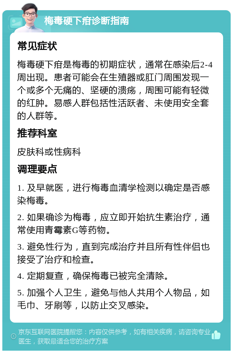 梅毒硬下疳诊断指南 常见症状 梅毒硬下疳是梅毒的初期症状，通常在感染后2-4周出现。患者可能会在生殖器或肛门周围发现一个或多个无痛的、坚硬的溃疡，周围可能有轻微的红肿。易感人群包括性活跃者、未使用安全套的人群等。 推荐科室 皮肤科或性病科 调理要点 1. 及早就医，进行梅毒血清学检测以确定是否感染梅毒。 2. 如果确诊为梅毒，应立即开始抗生素治疗，通常使用青霉素G等药物。 3. 避免性行为，直到完成治疗并且所有性伴侣也接受了治疗和检查。 4. 定期复查，确保梅毒已被完全清除。 5. 加强个人卫生，避免与他人共用个人物品，如毛巾、牙刷等，以防止交叉感染。