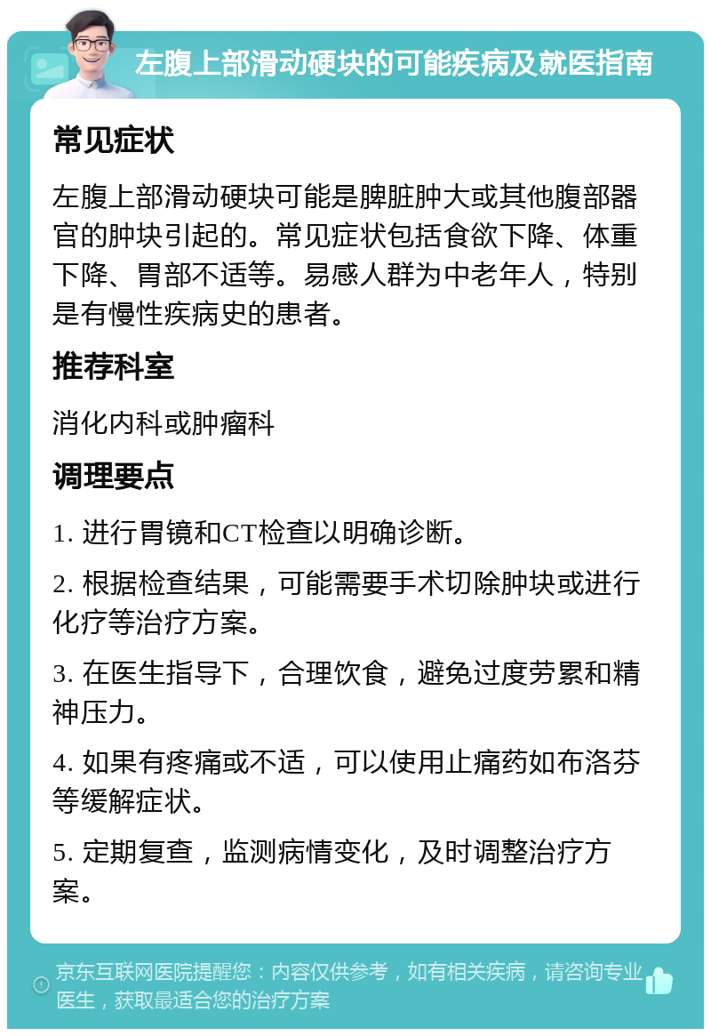 左腹上部滑动硬块的可能疾病及就医指南 常见症状 左腹上部滑动硬块可能是脾脏肿大或其他腹部器官的肿块引起的。常见症状包括食欲下降、体重下降、胃部不适等。易感人群为中老年人，特别是有慢性疾病史的患者。 推荐科室 消化内科或肿瘤科 调理要点 1. 进行胃镜和CT检查以明确诊断。 2. 根据检查结果，可能需要手术切除肿块或进行化疗等治疗方案。 3. 在医生指导下，合理饮食，避免过度劳累和精神压力。 4. 如果有疼痛或不适，可以使用止痛药如布洛芬等缓解症状。 5. 定期复查，监测病情变化，及时调整治疗方案。