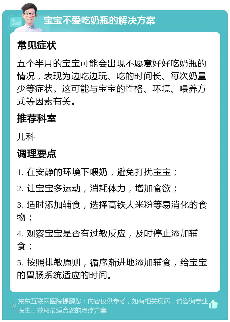 宝宝不爱吃奶瓶的解决方案 常见症状 五个半月的宝宝可能会出现不愿意好好吃奶瓶的情况，表现为边吃边玩、吃的时间长、每次奶量少等症状。这可能与宝宝的性格、环境、喂养方式等因素有关。 推荐科室 儿科 调理要点 1. 在安静的环境下喂奶，避免打扰宝宝； 2. 让宝宝多运动，消耗体力，增加食欲； 3. 适时添加辅食，选择高铁大米粉等易消化的食物； 4. 观察宝宝是否有过敏反应，及时停止添加辅食； 5. 按照排敏原则，循序渐进地添加辅食，给宝宝的胃肠系统适应的时间。