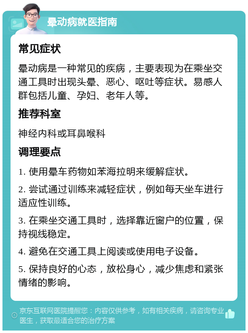 晕动病就医指南 常见症状 晕动病是一种常见的疾病，主要表现为在乘坐交通工具时出现头晕、恶心、呕吐等症状。易感人群包括儿童、孕妇、老年人等。 推荐科室 神经内科或耳鼻喉科 调理要点 1. 使用晕车药物如苯海拉明来缓解症状。 2. 尝试通过训练来减轻症状，例如每天坐车进行适应性训练。 3. 在乘坐交通工具时，选择靠近窗户的位置，保持视线稳定。 4. 避免在交通工具上阅读或使用电子设备。 5. 保持良好的心态，放松身心，减少焦虑和紧张情绪的影响。