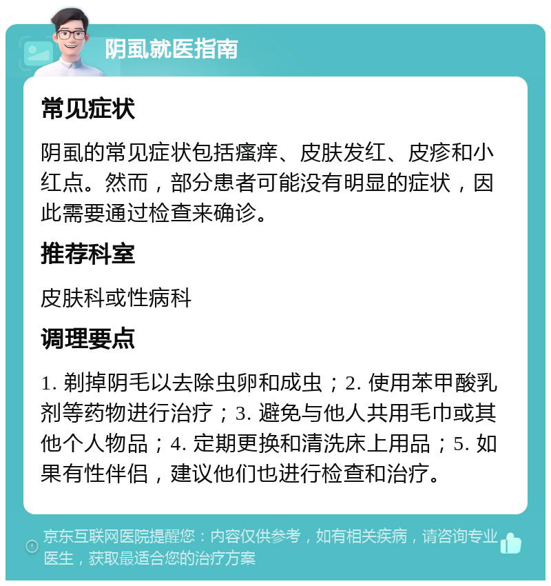 阴虱就医指南 常见症状 阴虱的常见症状包括瘙痒、皮肤发红、皮疹和小红点。然而，部分患者可能没有明显的症状，因此需要通过检查来确诊。 推荐科室 皮肤科或性病科 调理要点 1. 剃掉阴毛以去除虫卵和成虫；2. 使用苯甲酸乳剂等药物进行治疗；3. 避免与他人共用毛巾或其他个人物品；4. 定期更换和清洗床上用品；5. 如果有性伴侣，建议他们也进行检查和治疗。