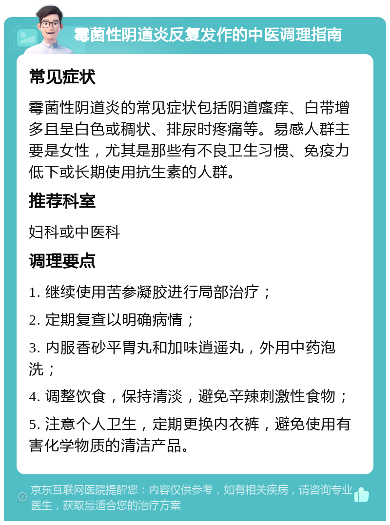 霉菌性阴道炎反复发作的中医调理指南 常见症状 霉菌性阴道炎的常见症状包括阴道瘙痒、白带增多且呈白色或稠状、排尿时疼痛等。易感人群主要是女性，尤其是那些有不良卫生习惯、免疫力低下或长期使用抗生素的人群。 推荐科室 妇科或中医科 调理要点 1. 继续使用苦参凝胶进行局部治疗； 2. 定期复查以明确病情； 3. 内服香砂平胃丸和加味逍遥丸，外用中药泡洗； 4. 调整饮食，保持清淡，避免辛辣刺激性食物； 5. 注意个人卫生，定期更换内衣裤，避免使用有害化学物质的清洁产品。