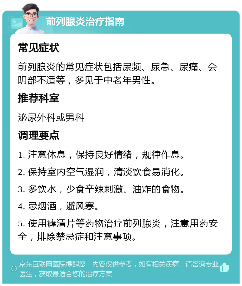 前列腺炎治疗指南 常见症状 前列腺炎的常见症状包括尿频、尿急、尿痛、会阴部不适等，多见于中老年男性。 推荐科室 泌尿外科或男科 调理要点 1. 注意休息，保持良好情绪，规律作息。 2. 保持室内空气湿润，清淡饮食易消化。 3. 多饮水，少食辛辣刺激、油炸的食物。 4. 忌烟酒，避风寒。 5. 使用癃清片等药物治疗前列腺炎，注意用药安全，排除禁忌症和注意事项。