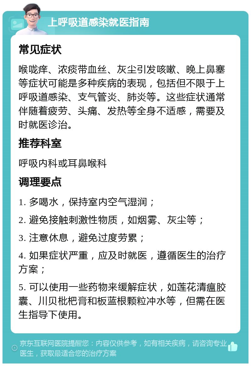 上呼吸道感染就医指南 常见症状 喉咙痒、浓痰带血丝、灰尘引发咳嗽、晚上鼻塞等症状可能是多种疾病的表现，包括但不限于上呼吸道感染、支气管炎、肺炎等。这些症状通常伴随着疲劳、头痛、发热等全身不适感，需要及时就医诊治。 推荐科室 呼吸内科或耳鼻喉科 调理要点 1. 多喝水，保持室内空气湿润； 2. 避免接触刺激性物质，如烟雾、灰尘等； 3. 注意休息，避免过度劳累； 4. 如果症状严重，应及时就医，遵循医生的治疗方案； 5. 可以使用一些药物来缓解症状，如莲花清瘟胶囊、川贝枇杷膏和板蓝根颗粒冲水等，但需在医生指导下使用。