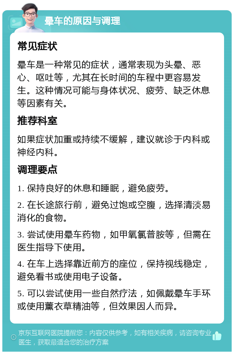 晕车的原因与调理 常见症状 晕车是一种常见的症状，通常表现为头晕、恶心、呕吐等，尤其在长时间的车程中更容易发生。这种情况可能与身体状况、疲劳、缺乏休息等因素有关。 推荐科室 如果症状加重或持续不缓解，建议就诊于内科或神经内科。 调理要点 1. 保持良好的休息和睡眠，避免疲劳。 2. 在长途旅行前，避免过饱或空腹，选择清淡易消化的食物。 3. 尝试使用晕车药物，如甲氧氯普胺等，但需在医生指导下使用。 4. 在车上选择靠近前方的座位，保持视线稳定，避免看书或使用电子设备。 5. 可以尝试使用一些自然疗法，如佩戴晕车手环或使用薰衣草精油等，但效果因人而异。