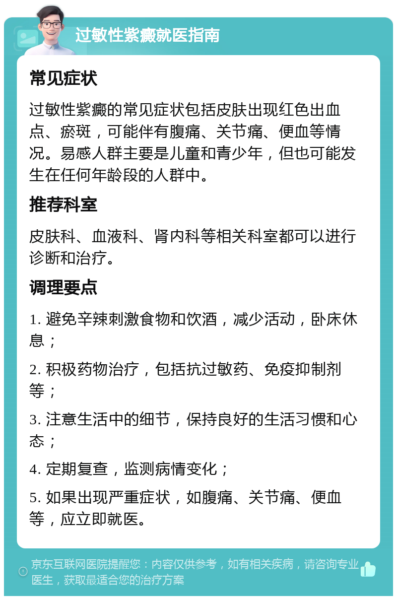 过敏性紫癜就医指南 常见症状 过敏性紫癜的常见症状包括皮肤出现红色出血点、瘀斑，可能伴有腹痛、关节痛、便血等情况。易感人群主要是儿童和青少年，但也可能发生在任何年龄段的人群中。 推荐科室 皮肤科、血液科、肾内科等相关科室都可以进行诊断和治疗。 调理要点 1. 避免辛辣刺激食物和饮酒，减少活动，卧床休息； 2. 积极药物治疗，包括抗过敏药、免疫抑制剂等； 3. 注意生活中的细节，保持良好的生活习惯和心态； 4. 定期复查，监测病情变化； 5. 如果出现严重症状，如腹痛、关节痛、便血等，应立即就医。