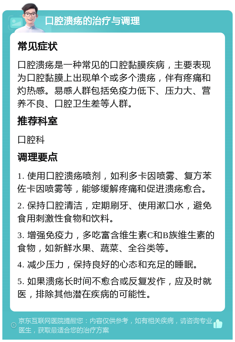 口腔溃疡的治疗与调理 常见症状 口腔溃疡是一种常见的口腔黏膜疾病，主要表现为口腔黏膜上出现单个或多个溃疡，伴有疼痛和灼热感。易感人群包括免疫力低下、压力大、营养不良、口腔卫生差等人群。 推荐科室 口腔科 调理要点 1. 使用口腔溃疡喷剂，如利多卡因喷雾、复方苯佐卡因喷雾等，能够缓解疼痛和促进溃疡愈合。 2. 保持口腔清洁，定期刷牙、使用漱口水，避免食用刺激性食物和饮料。 3. 增强免疫力，多吃富含维生素C和B族维生素的食物，如新鲜水果、蔬菜、全谷类等。 4. 减少压力，保持良好的心态和充足的睡眠。 5. 如果溃疡长时间不愈合或反复发作，应及时就医，排除其他潜在疾病的可能性。