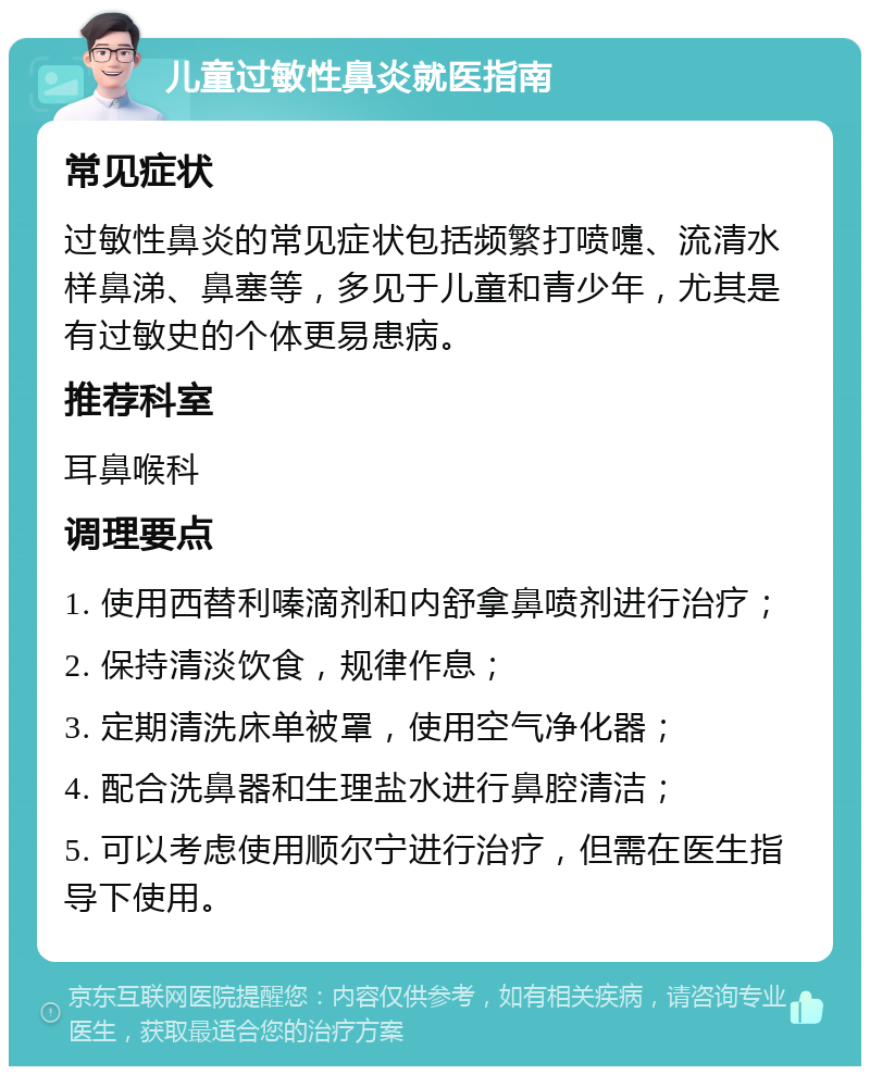 儿童过敏性鼻炎就医指南 常见症状 过敏性鼻炎的常见症状包括频繁打喷嚏、流清水样鼻涕、鼻塞等，多见于儿童和青少年，尤其是有过敏史的个体更易患病。 推荐科室 耳鼻喉科 调理要点 1. 使用西替利嗪滴剂和内舒拿鼻喷剂进行治疗； 2. 保持清淡饮食，规律作息； 3. 定期清洗床单被罩，使用空气净化器； 4. 配合洗鼻器和生理盐水进行鼻腔清洁； 5. 可以考虑使用顺尔宁进行治疗，但需在医生指导下使用。