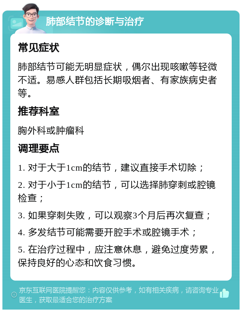 肺部结节的诊断与治疗 常见症状 肺部结节可能无明显症状，偶尔出现咳嗽等轻微不适。易感人群包括长期吸烟者、有家族病史者等。 推荐科室 胸外科或肿瘤科 调理要点 1. 对于大于1cm的结节，建议直接手术切除； 2. 对于小于1cm的结节，可以选择肺穿刺或腔镜检查； 3. 如果穿刺失败，可以观察3个月后再次复查； 4. 多发结节可能需要开腔手术或腔镜手术； 5. 在治疗过程中，应注意休息，避免过度劳累，保持良好的心态和饮食习惯。