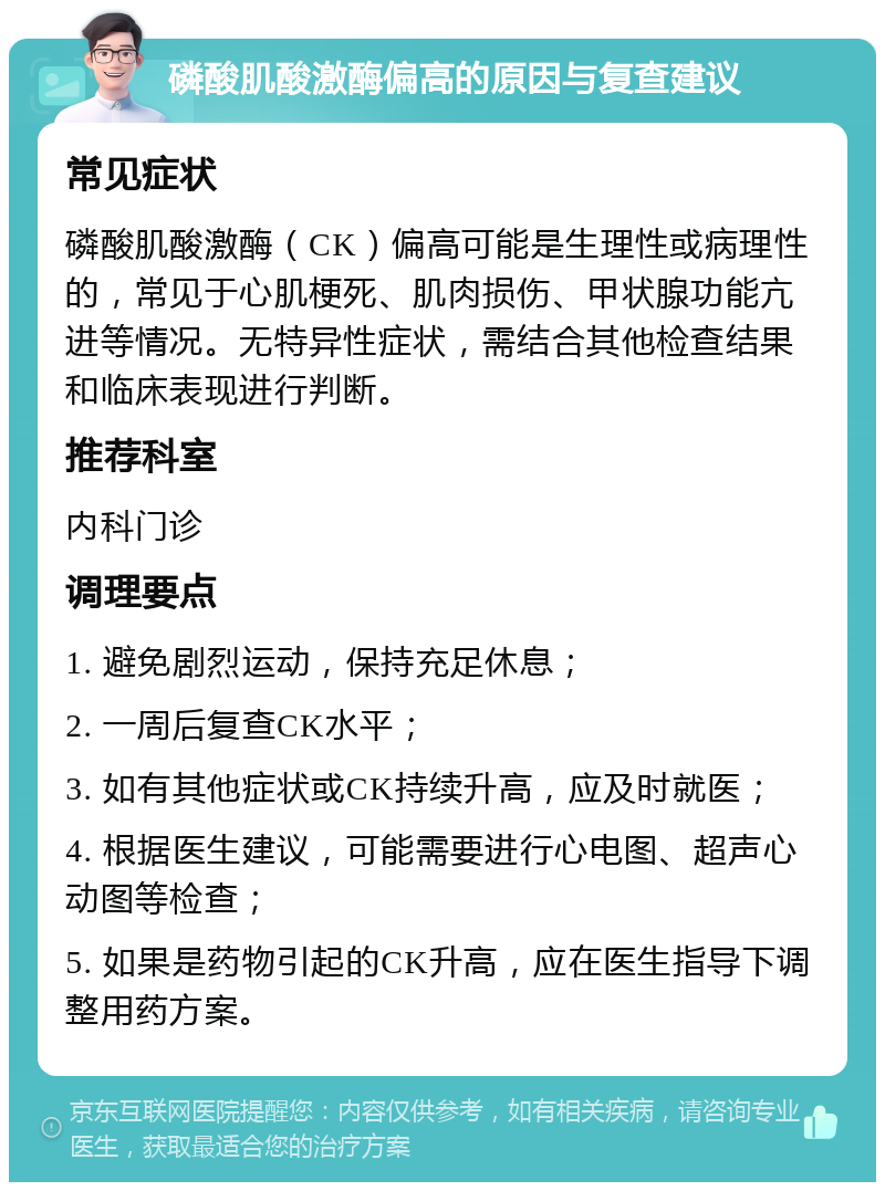 磷酸肌酸激酶偏高的原因与复查建议 常见症状 磷酸肌酸激酶（CK）偏高可能是生理性或病理性的，常见于心肌梗死、肌肉损伤、甲状腺功能亢进等情况。无特异性症状，需结合其他检查结果和临床表现进行判断。 推荐科室 内科门诊 调理要点 1. 避免剧烈运动，保持充足休息； 2. 一周后复查CK水平； 3. 如有其他症状或CK持续升高，应及时就医； 4. 根据医生建议，可能需要进行心电图、超声心动图等检查； 5. 如果是药物引起的CK升高，应在医生指导下调整用药方案。