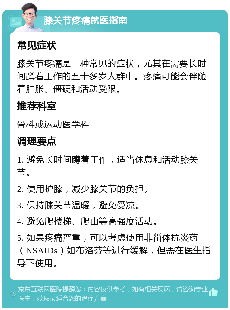 膝关节疼痛就医指南 常见症状 膝关节疼痛是一种常见的症状，尤其在需要长时间蹲着工作的五十多岁人群中。疼痛可能会伴随着肿胀、僵硬和活动受限。 推荐科室 骨科或运动医学科 调理要点 1. 避免长时间蹲着工作，适当休息和活动膝关节。 2. 使用护膝，减少膝关节的负担。 3. 保持膝关节温暖，避免受凉。 4. 避免爬楼梯、爬山等高强度活动。 5. 如果疼痛严重，可以考虑使用非甾体抗炎药（NSAIDs）如布洛芬等进行缓解，但需在医生指导下使用。