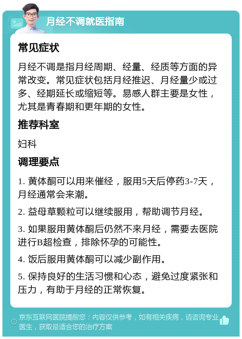 月经不调就医指南 常见症状 月经不调是指月经周期、经量、经质等方面的异常改变。常见症状包括月经推迟、月经量少或过多、经期延长或缩短等。易感人群主要是女性，尤其是青春期和更年期的女性。 推荐科室 妇科 调理要点 1. 黄体酮可以用来催经，服用5天后停药3-7天，月经通常会来潮。 2. 益母草颗粒可以继续服用，帮助调节月经。 3. 如果服用黄体酮后仍然不来月经，需要去医院进行B超检查，排除怀孕的可能性。 4. 饭后服用黄体酮可以减少副作用。 5. 保持良好的生活习惯和心态，避免过度紧张和压力，有助于月经的正常恢复。