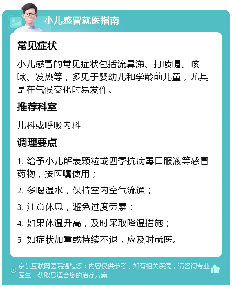 小儿感冒就医指南 常见症状 小儿感冒的常见症状包括流鼻涕、打喷嚏、咳嗽、发热等，多见于婴幼儿和学龄前儿童，尤其是在气候变化时易发作。 推荐科室 儿科或呼吸内科 调理要点 1. 给予小儿解表颗粒或四季抗病毒口服液等感冒药物，按医嘱使用； 2. 多喝温水，保持室内空气流通； 3. 注意休息，避免过度劳累； 4. 如果体温升高，及时采取降温措施； 5. 如症状加重或持续不退，应及时就医。