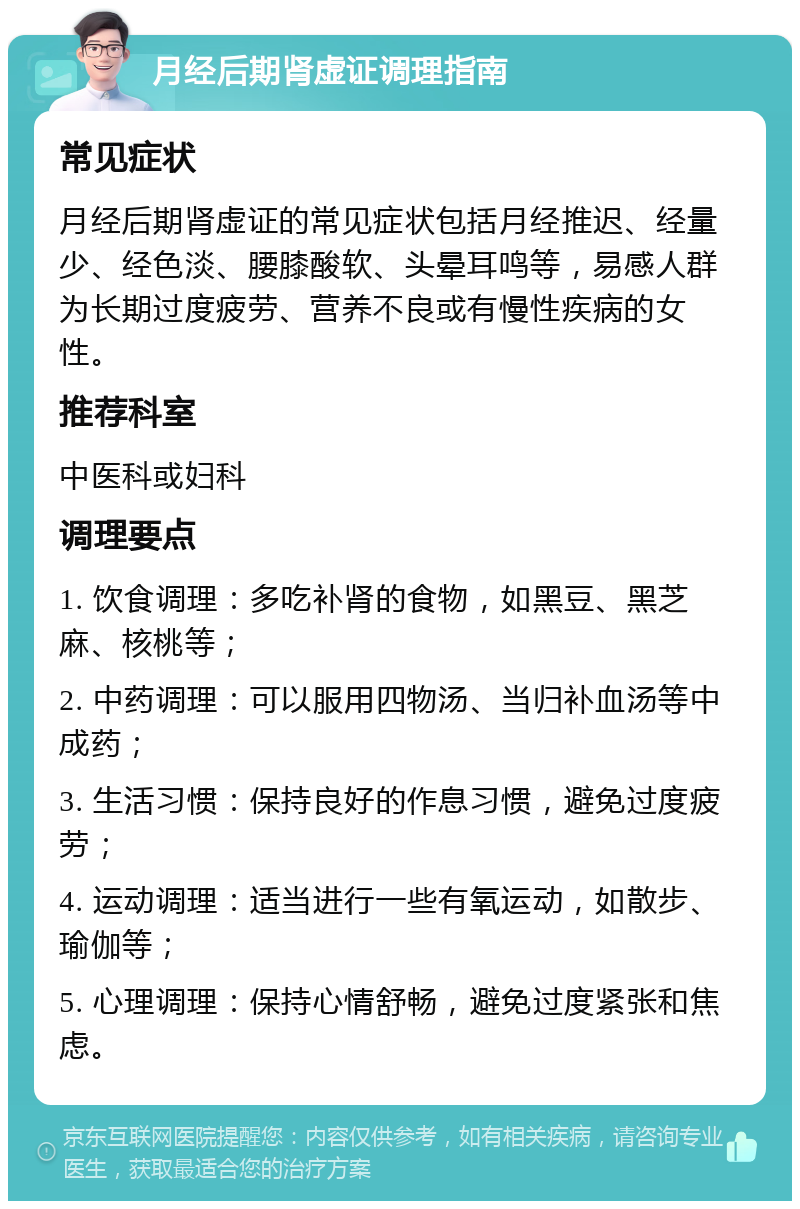 月经后期肾虚证调理指南 常见症状 月经后期肾虚证的常见症状包括月经推迟、经量少、经色淡、腰膝酸软、头晕耳鸣等，易感人群为长期过度疲劳、营养不良或有慢性疾病的女性。 推荐科室 中医科或妇科 调理要点 1. 饮食调理：多吃补肾的食物，如黑豆、黑芝麻、核桃等； 2. 中药调理：可以服用四物汤、当归补血汤等中成药； 3. 生活习惯：保持良好的作息习惯，避免过度疲劳； 4. 运动调理：适当进行一些有氧运动，如散步、瑜伽等； 5. 心理调理：保持心情舒畅，避免过度紧张和焦虑。