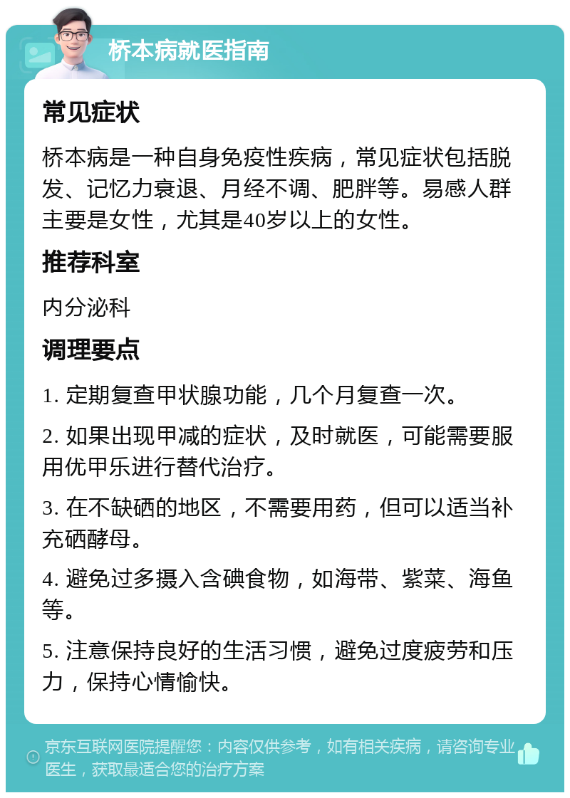 桥本病就医指南 常见症状 桥本病是一种自身免疫性疾病，常见症状包括脱发、记忆力衰退、月经不调、肥胖等。易感人群主要是女性，尤其是40岁以上的女性。 推荐科室 内分泌科 调理要点 1. 定期复查甲状腺功能，几个月复查一次。 2. 如果出现甲减的症状，及时就医，可能需要服用优甲乐进行替代治疗。 3. 在不缺硒的地区，不需要用药，但可以适当补充硒酵母。 4. 避免过多摄入含碘食物，如海带、紫菜、海鱼等。 5. 注意保持良好的生活习惯，避免过度疲劳和压力，保持心情愉快。