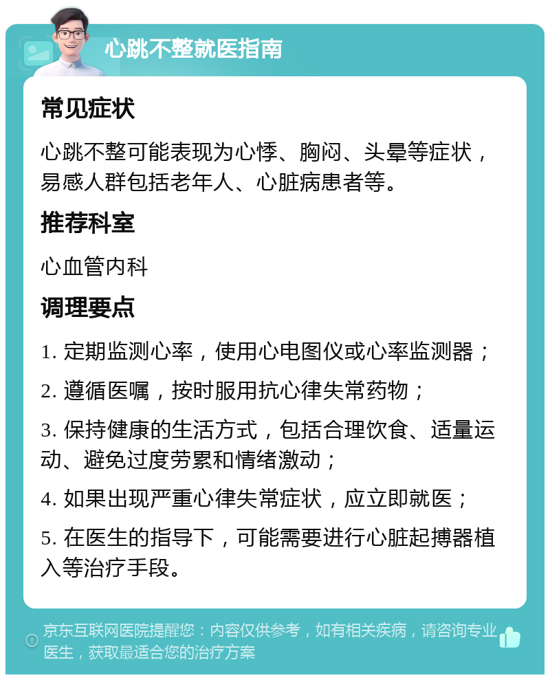 心跳不整就医指南 常见症状 心跳不整可能表现为心悸、胸闷、头晕等症状，易感人群包括老年人、心脏病患者等。 推荐科室 心血管内科 调理要点 1. 定期监测心率，使用心电图仪或心率监测器； 2. 遵循医嘱，按时服用抗心律失常药物； 3. 保持健康的生活方式，包括合理饮食、适量运动、避免过度劳累和情绪激动； 4. 如果出现严重心律失常症状，应立即就医； 5. 在医生的指导下，可能需要进行心脏起搏器植入等治疗手段。