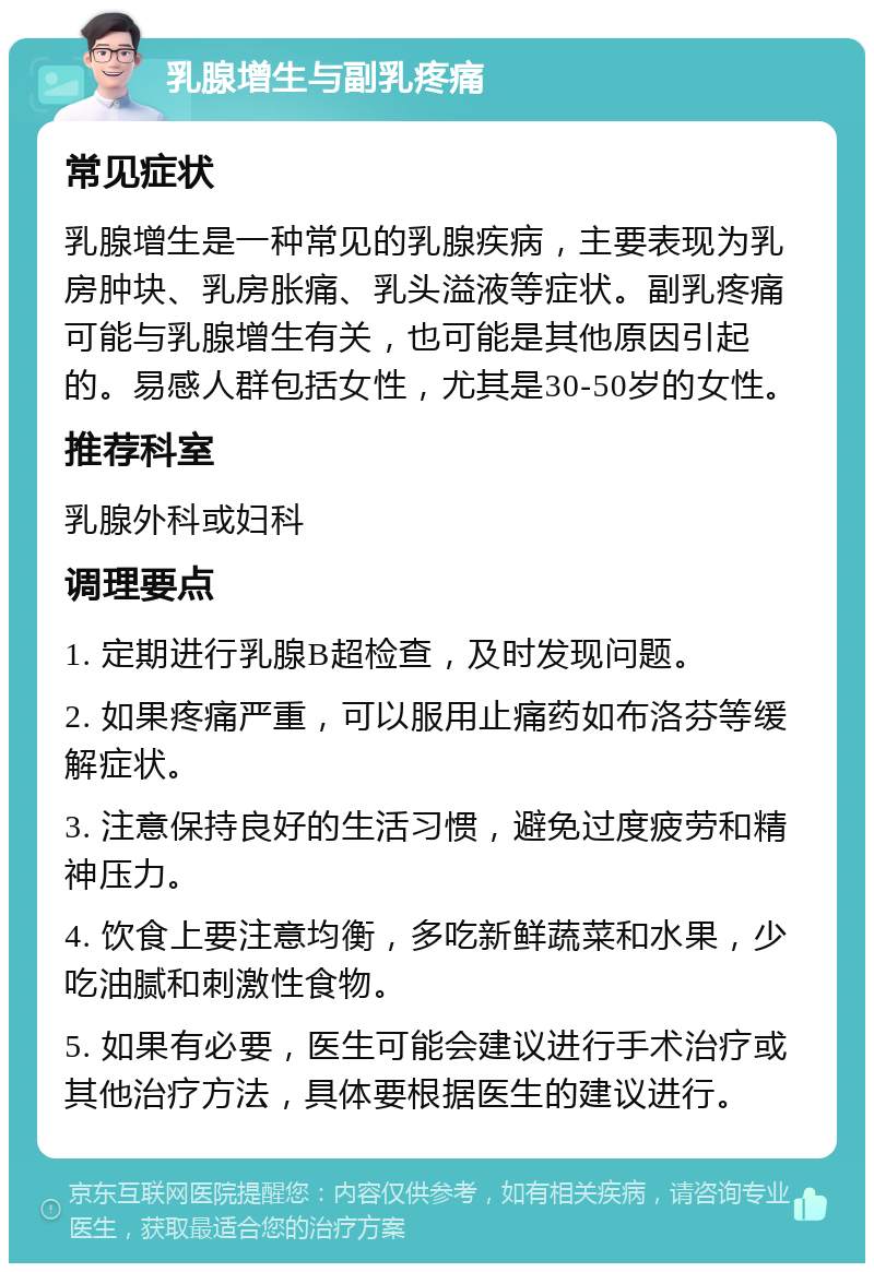 乳腺增生与副乳疼痛 常见症状 乳腺增生是一种常见的乳腺疾病，主要表现为乳房肿块、乳房胀痛、乳头溢液等症状。副乳疼痛可能与乳腺增生有关，也可能是其他原因引起的。易感人群包括女性，尤其是30-50岁的女性。 推荐科室 乳腺外科或妇科 调理要点 1. 定期进行乳腺B超检查，及时发现问题。 2. 如果疼痛严重，可以服用止痛药如布洛芬等缓解症状。 3. 注意保持良好的生活习惯，避免过度疲劳和精神压力。 4. 饮食上要注意均衡，多吃新鲜蔬菜和水果，少吃油腻和刺激性食物。 5. 如果有必要，医生可能会建议进行手术治疗或其他治疗方法，具体要根据医生的建议进行。