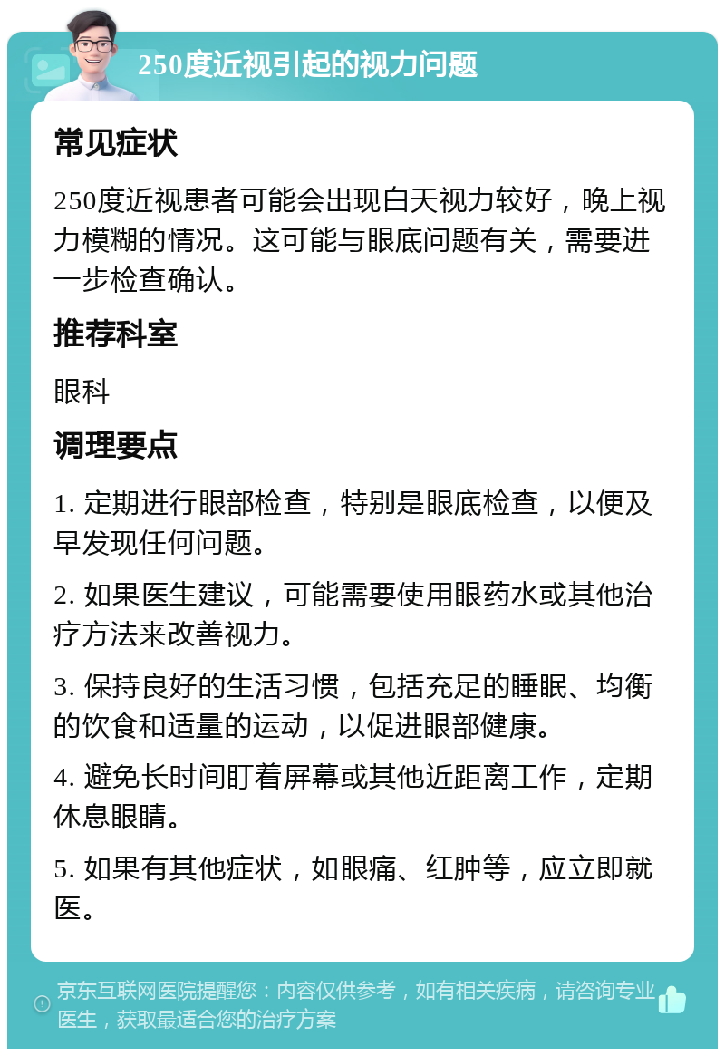 250度近视引起的视力问题 常见症状 250度近视患者可能会出现白天视力较好，晚上视力模糊的情况。这可能与眼底问题有关，需要进一步检查确认。 推荐科室 眼科 调理要点 1. 定期进行眼部检查，特别是眼底检查，以便及早发现任何问题。 2. 如果医生建议，可能需要使用眼药水或其他治疗方法来改善视力。 3. 保持良好的生活习惯，包括充足的睡眠、均衡的饮食和适量的运动，以促进眼部健康。 4. 避免长时间盯着屏幕或其他近距离工作，定期休息眼睛。 5. 如果有其他症状，如眼痛、红肿等，应立即就医。