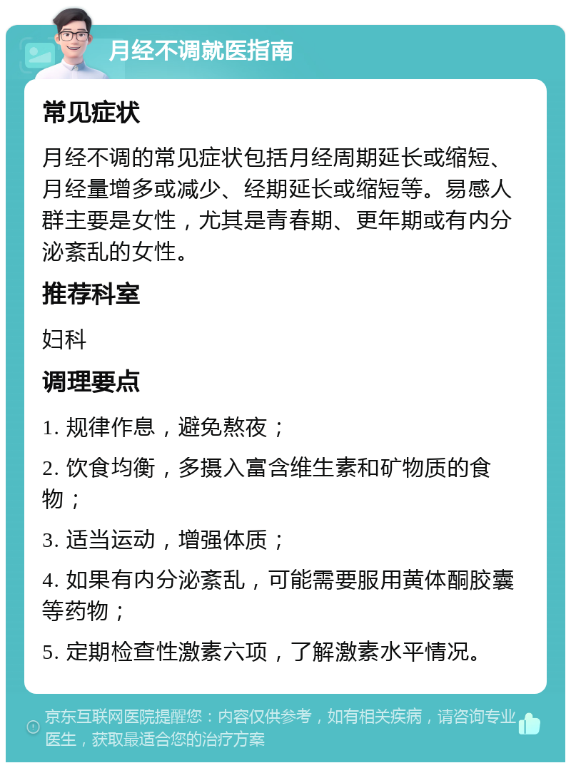 月经不调就医指南 常见症状 月经不调的常见症状包括月经周期延长或缩短、月经量增多或减少、经期延长或缩短等。易感人群主要是女性，尤其是青春期、更年期或有内分泌紊乱的女性。 推荐科室 妇科 调理要点 1. 规律作息，避免熬夜； 2. 饮食均衡，多摄入富含维生素和矿物质的食物； 3. 适当运动，增强体质； 4. 如果有内分泌紊乱，可能需要服用黄体酮胶囊等药物； 5. 定期检查性激素六项，了解激素水平情况。