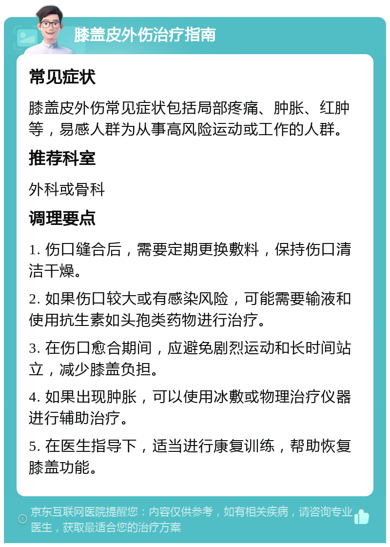 膝盖皮外伤治疗指南 常见症状 膝盖皮外伤常见症状包括局部疼痛、肿胀、红肿等，易感人群为从事高风险运动或工作的人群。 推荐科室 外科或骨科 调理要点 1. 伤口缝合后，需要定期更换敷料，保持伤口清洁干燥。 2. 如果伤口较大或有感染风险，可能需要输液和使用抗生素如头孢类药物进行治疗。 3. 在伤口愈合期间，应避免剧烈运动和长时间站立，减少膝盖负担。 4. 如果出现肿胀，可以使用冰敷或物理治疗仪器进行辅助治疗。 5. 在医生指导下，适当进行康复训练，帮助恢复膝盖功能。