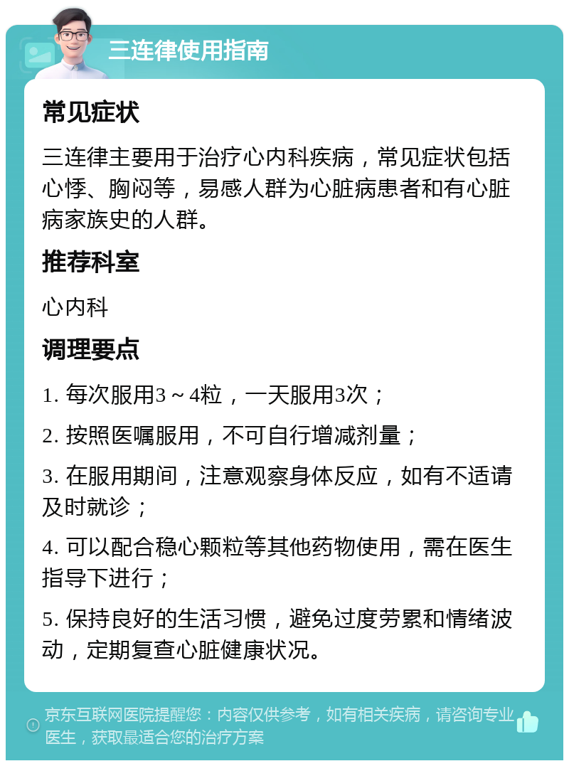 三连律使用指南 常见症状 三连律主要用于治疗心内科疾病，常见症状包括心悸、胸闷等，易感人群为心脏病患者和有心脏病家族史的人群。 推荐科室 心内科 调理要点 1. 每次服用3～4粒，一天服用3次； 2. 按照医嘱服用，不可自行增减剂量； 3. 在服用期间，注意观察身体反应，如有不适请及时就诊； 4. 可以配合稳心颗粒等其他药物使用，需在医生指导下进行； 5. 保持良好的生活习惯，避免过度劳累和情绪波动，定期复查心脏健康状况。