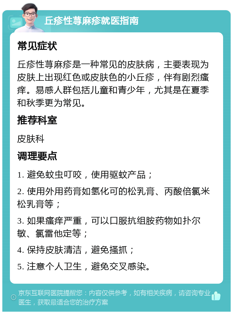 丘疹性荨麻疹就医指南 常见症状 丘疹性荨麻疹是一种常见的皮肤病，主要表现为皮肤上出现红色或皮肤色的小丘疹，伴有剧烈瘙痒。易感人群包括儿童和青少年，尤其是在夏季和秋季更为常见。 推荐科室 皮肤科 调理要点 1. 避免蚊虫叮咬，使用驱蚊产品； 2. 使用外用药膏如氢化可的松乳膏、丙酸倍氯米松乳膏等； 3. 如果瘙痒严重，可以口服抗组胺药物如扑尔敏、氯雷他定等； 4. 保持皮肤清洁，避免搔抓； 5. 注意个人卫生，避免交叉感染。