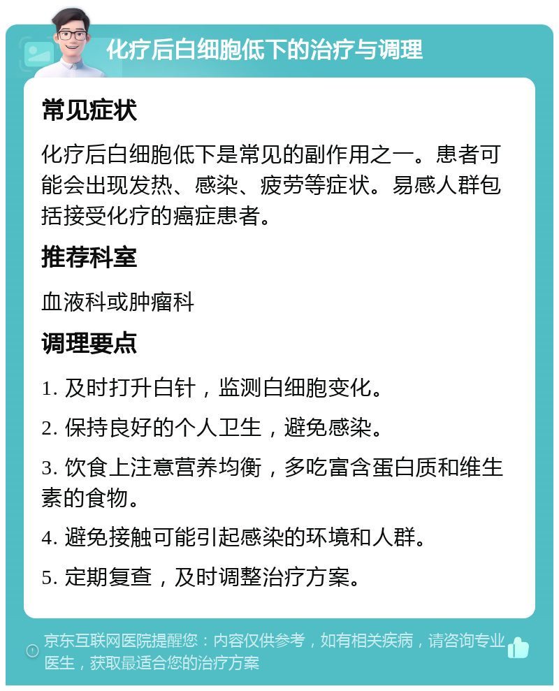 化疗后白细胞低下的治疗与调理 常见症状 化疗后白细胞低下是常见的副作用之一。患者可能会出现发热、感染、疲劳等症状。易感人群包括接受化疗的癌症患者。 推荐科室 血液科或肿瘤科 调理要点 1. 及时打升白针，监测白细胞变化。 2. 保持良好的个人卫生，避免感染。 3. 饮食上注意营养均衡，多吃富含蛋白质和维生素的食物。 4. 避免接触可能引起感染的环境和人群。 5. 定期复查，及时调整治疗方案。