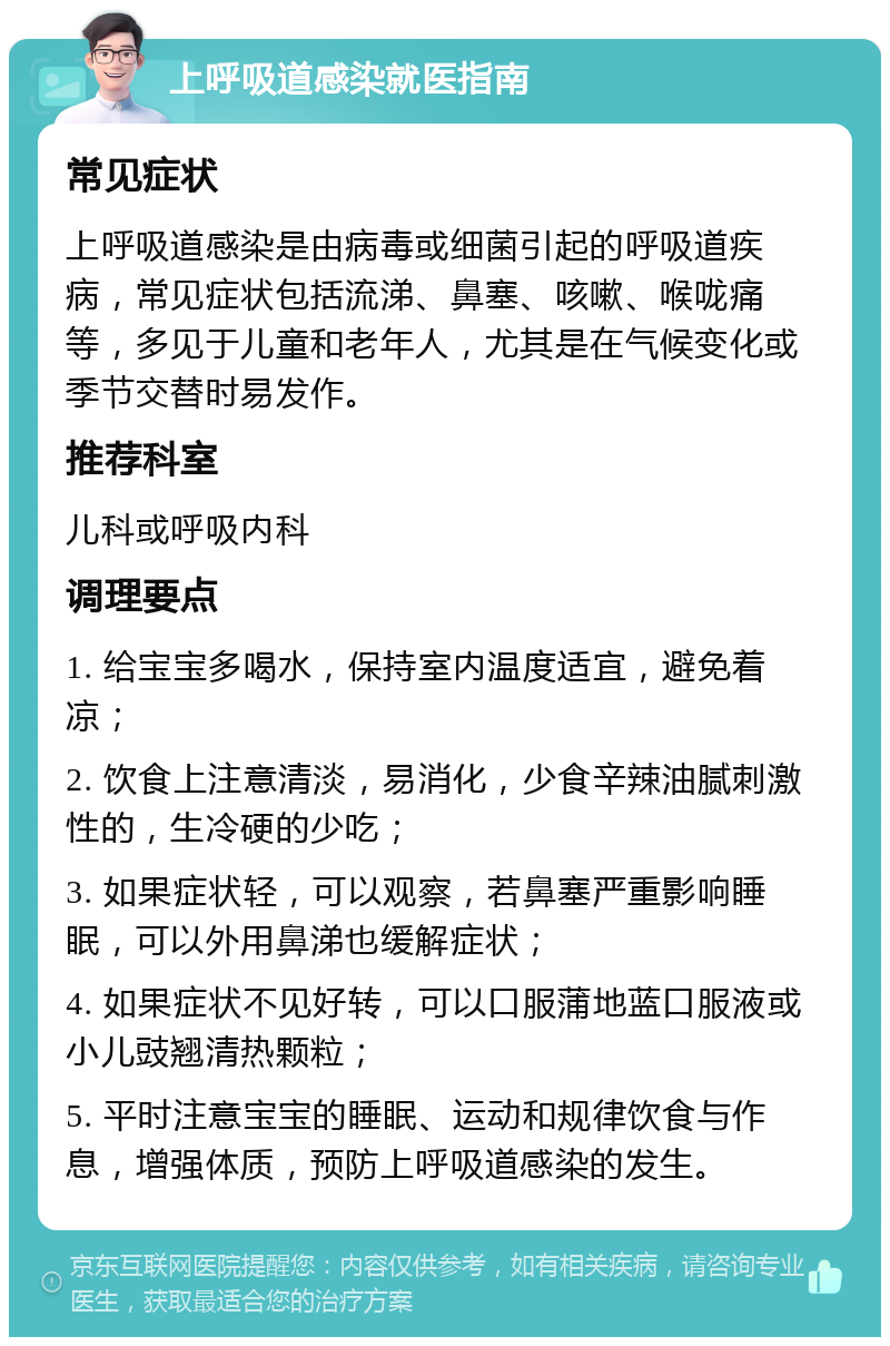 上呼吸道感染就医指南 常见症状 上呼吸道感染是由病毒或细菌引起的呼吸道疾病，常见症状包括流涕、鼻塞、咳嗽、喉咙痛等，多见于儿童和老年人，尤其是在气候变化或季节交替时易发作。 推荐科室 儿科或呼吸内科 调理要点 1. 给宝宝多喝水，保持室内温度适宜，避免着凉； 2. 饮食上注意清淡，易消化，少食辛辣油腻刺激性的，生冷硬的少吃； 3. 如果症状轻，可以观察，若鼻塞严重影响睡眠，可以外用鼻涕也缓解症状； 4. 如果症状不见好转，可以口服蒲地蓝口服液或小儿豉翘清热颗粒； 5. 平时注意宝宝的睡眠、运动和规律饮食与作息，增强体质，预防上呼吸道感染的发生。