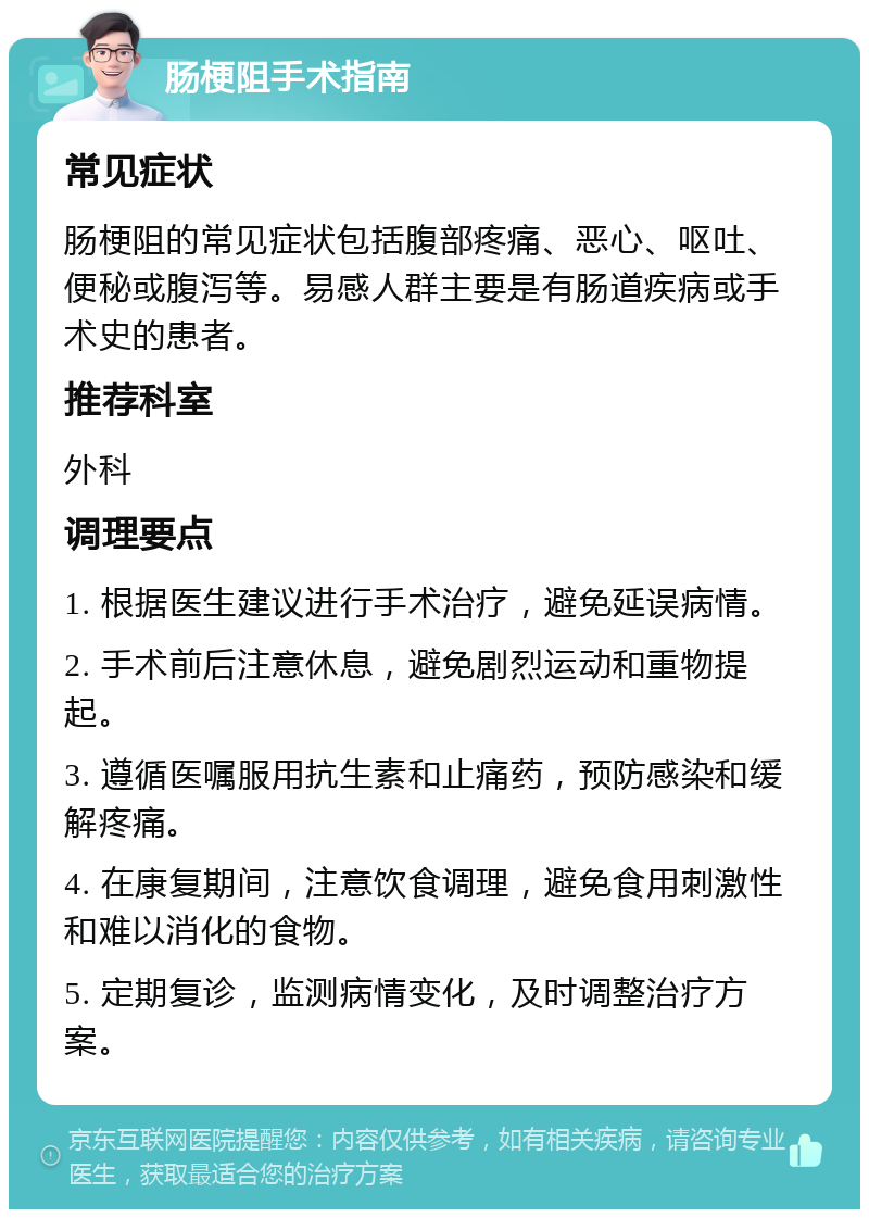 肠梗阻手术指南 常见症状 肠梗阻的常见症状包括腹部疼痛、恶心、呕吐、便秘或腹泻等。易感人群主要是有肠道疾病或手术史的患者。 推荐科室 外科 调理要点 1. 根据医生建议进行手术治疗，避免延误病情。 2. 手术前后注意休息，避免剧烈运动和重物提起。 3. 遵循医嘱服用抗生素和止痛药，预防感染和缓解疼痛。 4. 在康复期间，注意饮食调理，避免食用刺激性和难以消化的食物。 5. 定期复诊，监测病情变化，及时调整治疗方案。