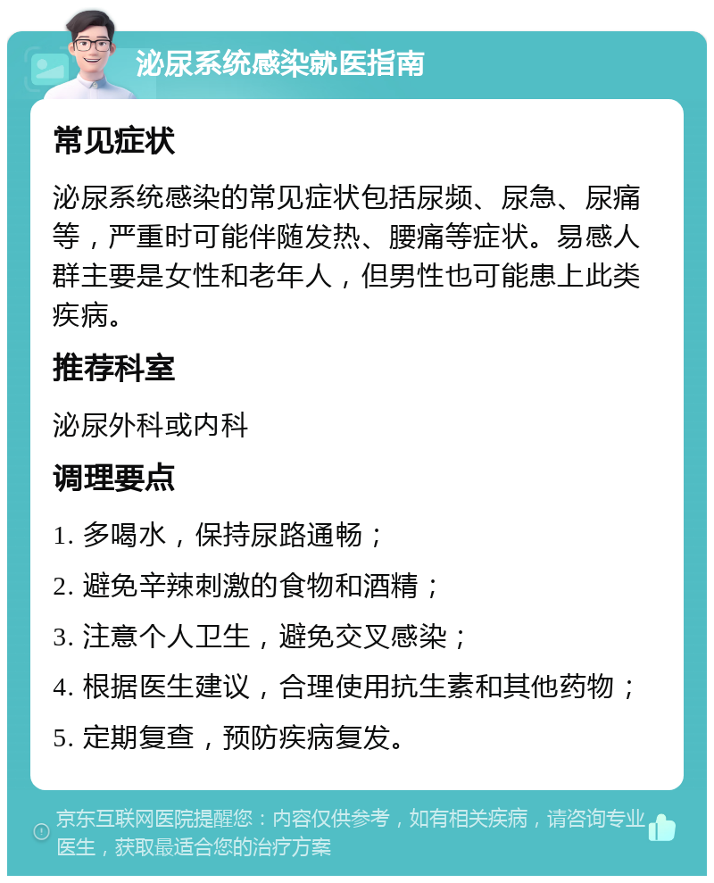 泌尿系统感染就医指南 常见症状 泌尿系统感染的常见症状包括尿频、尿急、尿痛等，严重时可能伴随发热、腰痛等症状。易感人群主要是女性和老年人，但男性也可能患上此类疾病。 推荐科室 泌尿外科或内科 调理要点 1. 多喝水，保持尿路通畅； 2. 避免辛辣刺激的食物和酒精； 3. 注意个人卫生，避免交叉感染； 4. 根据医生建议，合理使用抗生素和其他药物； 5. 定期复查，预防疾病复发。