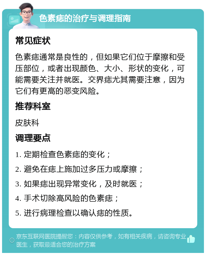 色素痣的治疗与调理指南 常见症状 色素痣通常是良性的，但如果它们位于摩擦和受压部位，或者出现颜色、大小、形状的变化，可能需要关注并就医。交界痣尤其需要注意，因为它们有更高的恶变风险。 推荐科室 皮肤科 调理要点 1. 定期检查色素痣的变化； 2. 避免在痣上施加过多压力或摩擦； 3. 如果痣出现异常变化，及时就医； 4. 手术切除高风险的色素痣； 5. 进行病理检查以确认痣的性质。