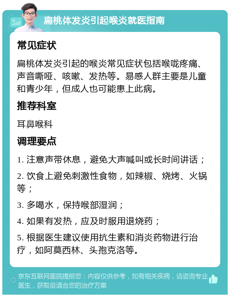 扁桃体发炎引起喉炎就医指南 常见症状 扁桃体发炎引起的喉炎常见症状包括喉咙疼痛、声音嘶哑、咳嗽、发热等。易感人群主要是儿童和青少年，但成人也可能患上此病。 推荐科室 耳鼻喉科 调理要点 1. 注意声带休息，避免大声喊叫或长时间讲话； 2. 饮食上避免刺激性食物，如辣椒、烧烤、火锅等； 3. 多喝水，保持喉部湿润； 4. 如果有发热，应及时服用退烧药； 5. 根据医生建议使用抗生素和消炎药物进行治疗，如阿莫西林、头孢克洛等。