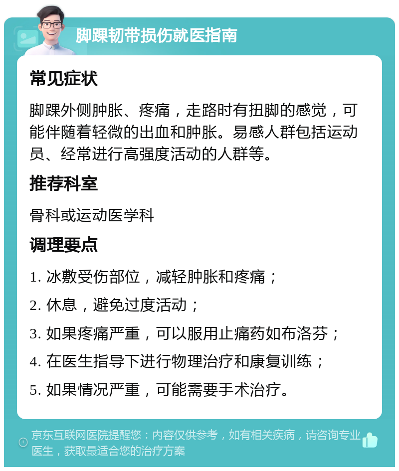 脚踝韧带损伤就医指南 常见症状 脚踝外侧肿胀、疼痛，走路时有扭脚的感觉，可能伴随着轻微的出血和肿胀。易感人群包括运动员、经常进行高强度活动的人群等。 推荐科室 骨科或运动医学科 调理要点 1. 冰敷受伤部位，减轻肿胀和疼痛； 2. 休息，避免过度活动； 3. 如果疼痛严重，可以服用止痛药如布洛芬； 4. 在医生指导下进行物理治疗和康复训练； 5. 如果情况严重，可能需要手术治疗。