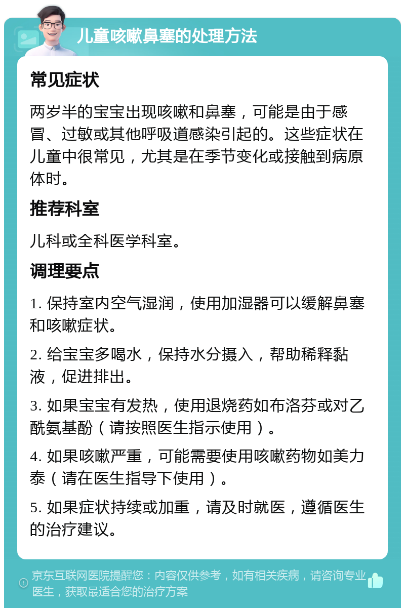 儿童咳嗽鼻塞的处理方法 常见症状 两岁半的宝宝出现咳嗽和鼻塞，可能是由于感冒、过敏或其他呼吸道感染引起的。这些症状在儿童中很常见，尤其是在季节变化或接触到病原体时。 推荐科室 儿科或全科医学科室。 调理要点 1. 保持室内空气湿润，使用加湿器可以缓解鼻塞和咳嗽症状。 2. 给宝宝多喝水，保持水分摄入，帮助稀释黏液，促进排出。 3. 如果宝宝有发热，使用退烧药如布洛芬或对乙酰氨基酚（请按照医生指示使用）。 4. 如果咳嗽严重，可能需要使用咳嗽药物如美力泰（请在医生指导下使用）。 5. 如果症状持续或加重，请及时就医，遵循医生的治疗建议。