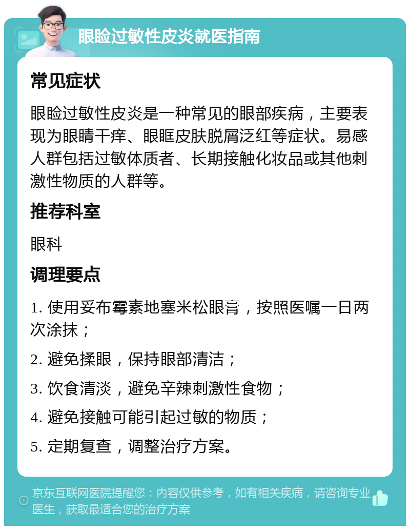 眼睑过敏性皮炎就医指南 常见症状 眼睑过敏性皮炎是一种常见的眼部疾病，主要表现为眼睛干痒、眼眶皮肤脱屑泛红等症状。易感人群包括过敏体质者、长期接触化妆品或其他刺激性物质的人群等。 推荐科室 眼科 调理要点 1. 使用妥布霉素地塞米松眼膏，按照医嘱一日两次涂抹； 2. 避免揉眼，保持眼部清洁； 3. 饮食清淡，避免辛辣刺激性食物； 4. 避免接触可能引起过敏的物质； 5. 定期复查，调整治疗方案。