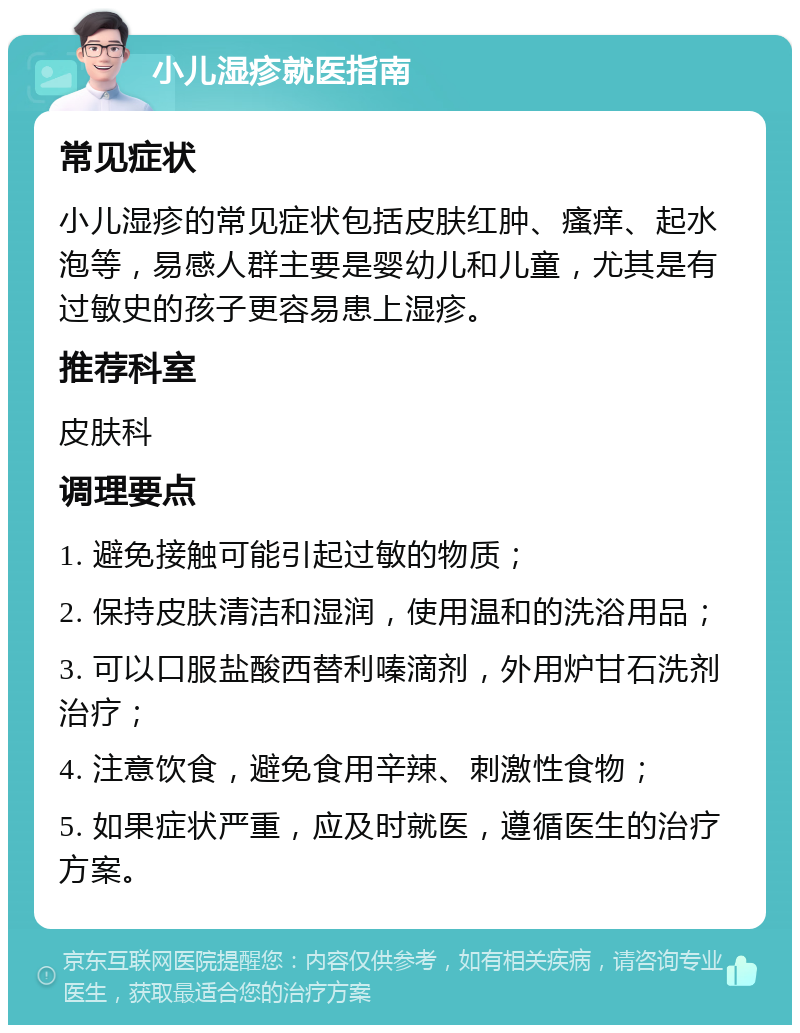 小儿湿疹就医指南 常见症状 小儿湿疹的常见症状包括皮肤红肿、瘙痒、起水泡等，易感人群主要是婴幼儿和儿童，尤其是有过敏史的孩子更容易患上湿疹。 推荐科室 皮肤科 调理要点 1. 避免接触可能引起过敏的物质； 2. 保持皮肤清洁和湿润，使用温和的洗浴用品； 3. 可以口服盐酸西替利嗪滴剂，外用炉甘石洗剂治疗； 4. 注意饮食，避免食用辛辣、刺激性食物； 5. 如果症状严重，应及时就医，遵循医生的治疗方案。