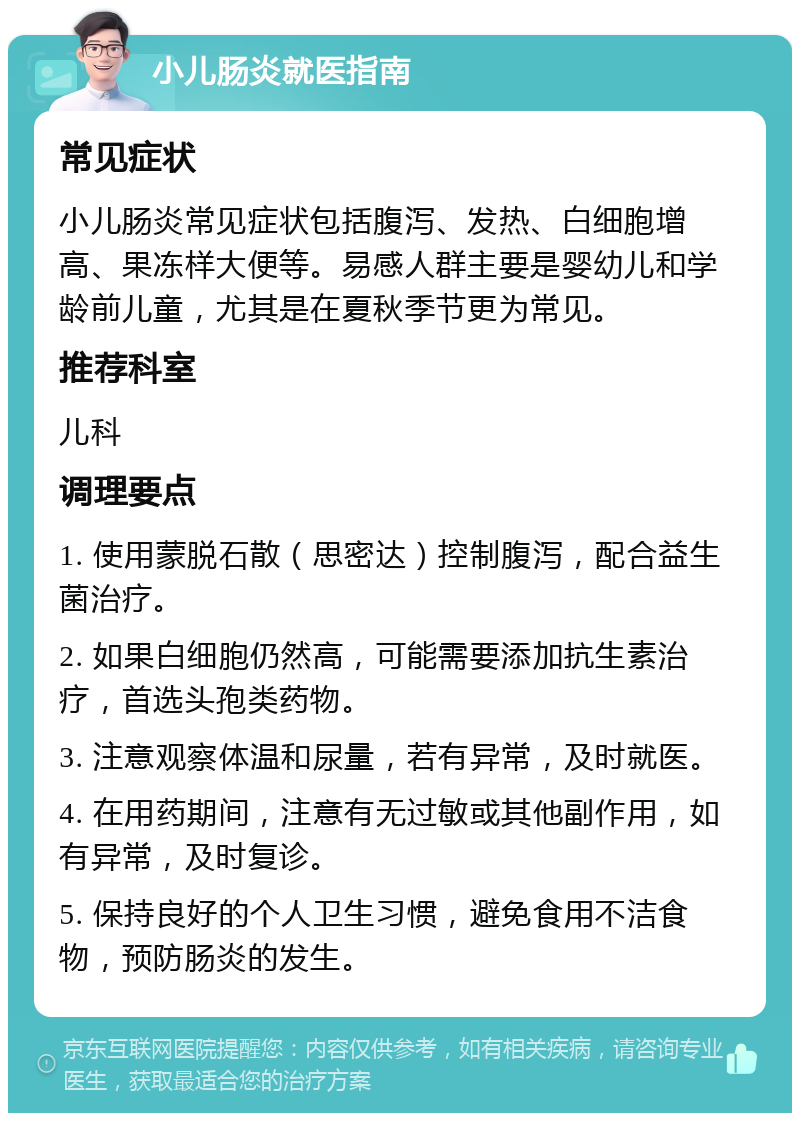 小儿肠炎就医指南 常见症状 小儿肠炎常见症状包括腹泻、发热、白细胞增高、果冻样大便等。易感人群主要是婴幼儿和学龄前儿童，尤其是在夏秋季节更为常见。 推荐科室 儿科 调理要点 1. 使用蒙脱石散（思密达）控制腹泻，配合益生菌治疗。 2. 如果白细胞仍然高，可能需要添加抗生素治疗，首选头孢类药物。 3. 注意观察体温和尿量，若有异常，及时就医。 4. 在用药期间，注意有无过敏或其他副作用，如有异常，及时复诊。 5. 保持良好的个人卫生习惯，避免食用不洁食物，预防肠炎的发生。