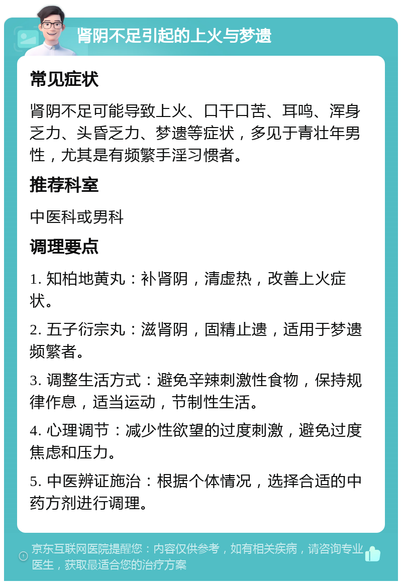 肾阴不足引起的上火与梦遗 常见症状 肾阴不足可能导致上火、口干口苦、耳鸣、浑身乏力、头昏乏力、梦遗等症状，多见于青壮年男性，尤其是有频繁手淫习惯者。 推荐科室 中医科或男科 调理要点 1. 知柏地黄丸：补肾阴，清虚热，改善上火症状。 2. 五子衍宗丸：滋肾阴，固精止遗，适用于梦遗频繁者。 3. 调整生活方式：避免辛辣刺激性食物，保持规律作息，适当运动，节制性生活。 4. 心理调节：减少性欲望的过度刺激，避免过度焦虑和压力。 5. 中医辨证施治：根据个体情况，选择合适的中药方剂进行调理。