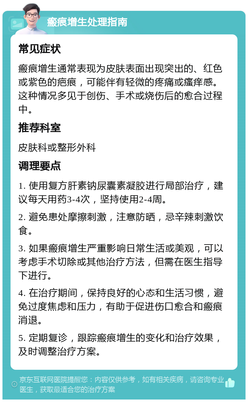 瘢痕增生处理指南 常见症状 瘢痕增生通常表现为皮肤表面出现突出的、红色或紫色的疤痕，可能伴有轻微的疼痛或瘙痒感。这种情况多见于创伤、手术或烧伤后的愈合过程中。 推荐科室 皮肤科或整形外科 调理要点 1. 使用复方肝素钠尿囊素凝胶进行局部治疗，建议每天用药3-4次，坚持使用2-4周。 2. 避免患处摩擦刺激，注意防晒，忌辛辣刺激饮食。 3. 如果瘢痕增生严重影响日常生活或美观，可以考虑手术切除或其他治疗方法，但需在医生指导下进行。 4. 在治疗期间，保持良好的心态和生活习惯，避免过度焦虑和压力，有助于促进伤口愈合和瘢痕消退。 5. 定期复诊，跟踪瘢痕增生的变化和治疗效果，及时调整治疗方案。