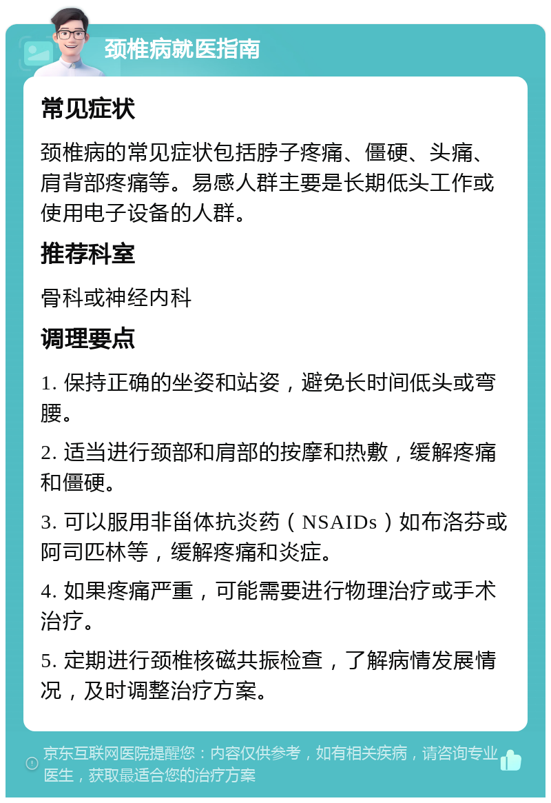 颈椎病就医指南 常见症状 颈椎病的常见症状包括脖子疼痛、僵硬、头痛、肩背部疼痛等。易感人群主要是长期低头工作或使用电子设备的人群。 推荐科室 骨科或神经内科 调理要点 1. 保持正确的坐姿和站姿，避免长时间低头或弯腰。 2. 适当进行颈部和肩部的按摩和热敷，缓解疼痛和僵硬。 3. 可以服用非甾体抗炎药（NSAIDs）如布洛芬或阿司匹林等，缓解疼痛和炎症。 4. 如果疼痛严重，可能需要进行物理治疗或手术治疗。 5. 定期进行颈椎核磁共振检查，了解病情发展情况，及时调整治疗方案。