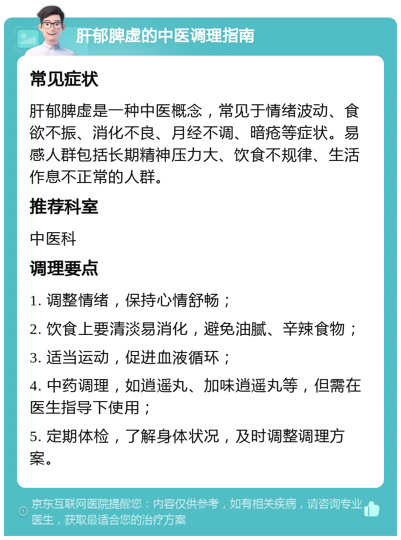 肝郁脾虚的中医调理指南 常见症状 肝郁脾虚是一种中医概念，常见于情绪波动、食欲不振、消化不良、月经不调、暗疮等症状。易感人群包括长期精神压力大、饮食不规律、生活作息不正常的人群。 推荐科室 中医科 调理要点 1. 调整情绪，保持心情舒畅； 2. 饮食上要清淡易消化，避免油腻、辛辣食物； 3. 适当运动，促进血液循环； 4. 中药调理，如逍遥丸、加味逍遥丸等，但需在医生指导下使用； 5. 定期体检，了解身体状况，及时调整调理方案。