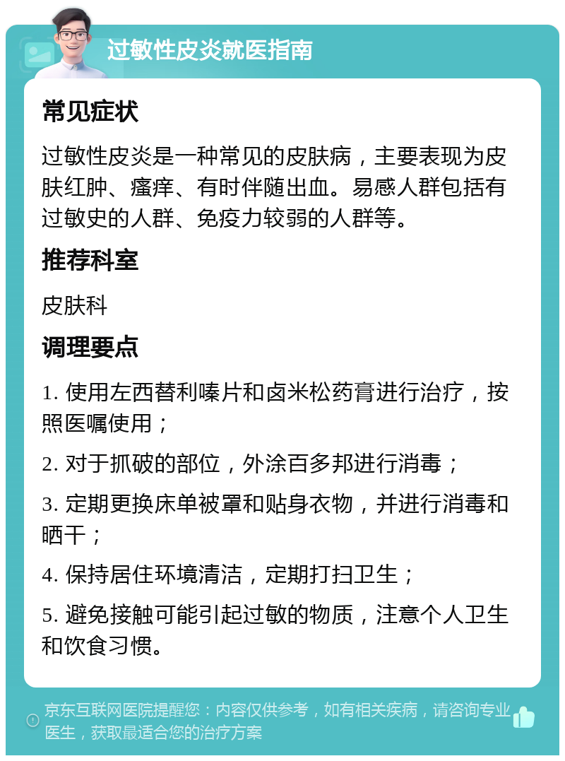 过敏性皮炎就医指南 常见症状 过敏性皮炎是一种常见的皮肤病，主要表现为皮肤红肿、瘙痒、有时伴随出血。易感人群包括有过敏史的人群、免疫力较弱的人群等。 推荐科室 皮肤科 调理要点 1. 使用左西替利嗪片和卤米松药膏进行治疗，按照医嘱使用； 2. 对于抓破的部位，外涂百多邦进行消毒； 3. 定期更换床单被罩和贴身衣物，并进行消毒和晒干； 4. 保持居住环境清洁，定期打扫卫生； 5. 避免接触可能引起过敏的物质，注意个人卫生和饮食习惯。