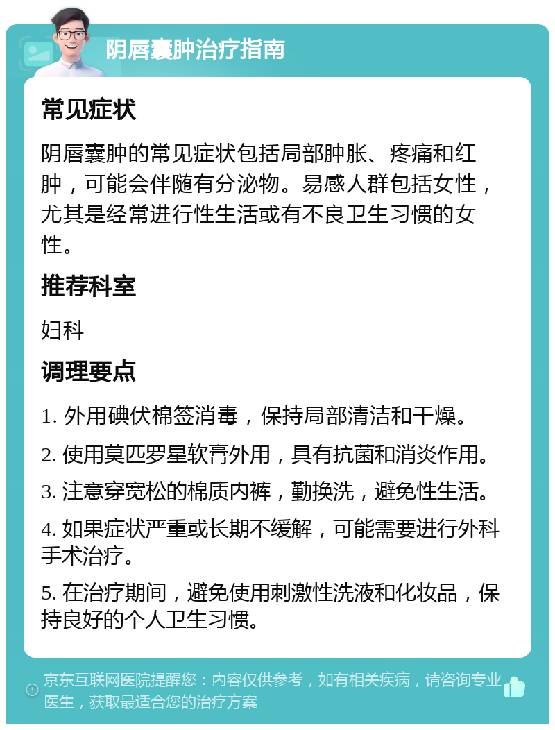 阴唇囊肿治疗指南 常见症状 阴唇囊肿的常见症状包括局部肿胀、疼痛和红肿，可能会伴随有分泌物。易感人群包括女性，尤其是经常进行性生活或有不良卫生习惯的女性。 推荐科室 妇科 调理要点 1. 外用碘伏棉签消毒，保持局部清洁和干燥。 2. 使用莫匹罗星软膏外用，具有抗菌和消炎作用。 3. 注意穿宽松的棉质内裤，勤换洗，避免性生活。 4. 如果症状严重或长期不缓解，可能需要进行外科手术治疗。 5. 在治疗期间，避免使用刺激性洗液和化妆品，保持良好的个人卫生习惯。