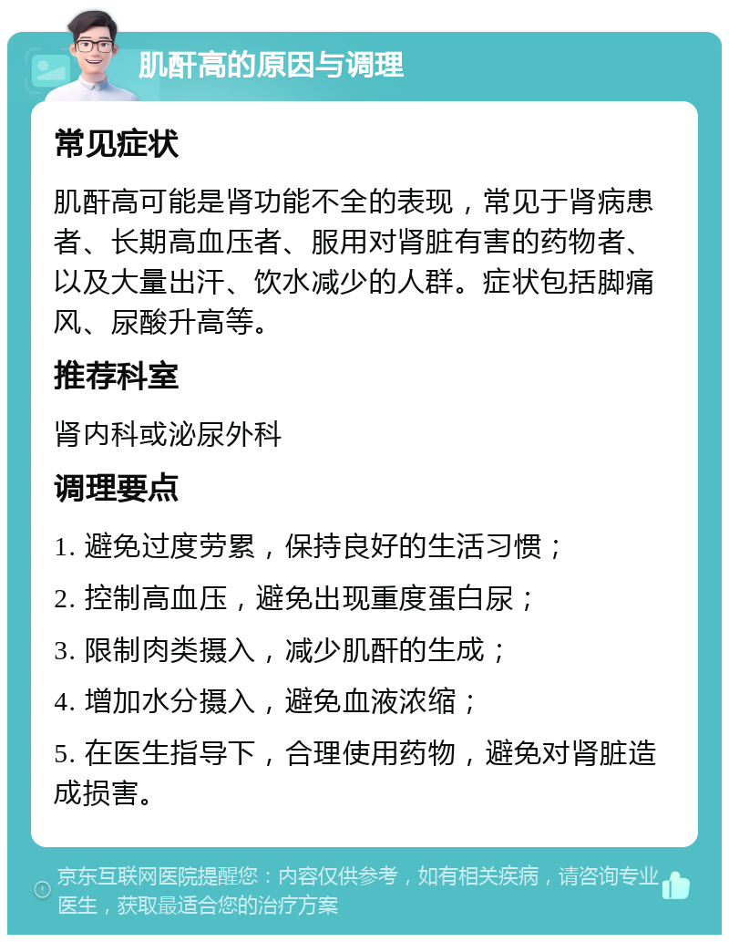 肌酐高的原因与调理 常见症状 肌酐高可能是肾功能不全的表现，常见于肾病患者、长期高血压者、服用对肾脏有害的药物者、以及大量出汗、饮水减少的人群。症状包括脚痛风、尿酸升高等。 推荐科室 肾内科或泌尿外科 调理要点 1. 避免过度劳累，保持良好的生活习惯； 2. 控制高血压，避免出现重度蛋白尿； 3. 限制肉类摄入，减少肌酐的生成； 4. 增加水分摄入，避免血液浓缩； 5. 在医生指导下，合理使用药物，避免对肾脏造成损害。