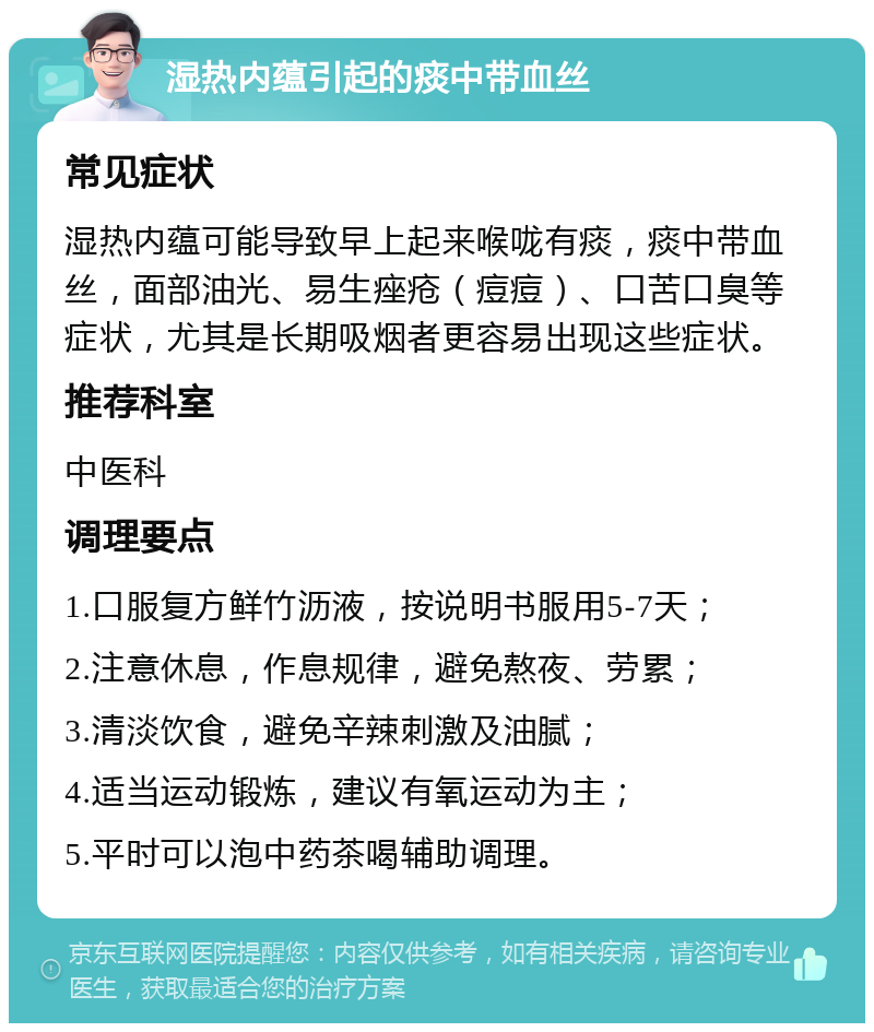 湿热内蕴引起的痰中带血丝 常见症状 湿热内蕴可能导致早上起来喉咙有痰，痰中带血丝，面部油光、易生痤疮（痘痘）、口苦口臭等症状，尤其是长期吸烟者更容易出现这些症状。 推荐科室 中医科 调理要点 1.口服复方鲜竹沥液，按说明书服用5-7天； 2.注意休息，作息规律，避免熬夜、劳累； 3.清淡饮食，避免辛辣刺激及油腻； 4.适当运动锻炼，建议有氧运动为主； 5.平时可以泡中药茶喝辅助调理。